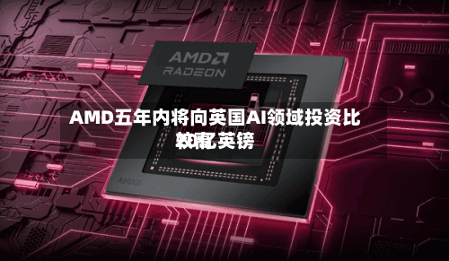 AMD五年内将向英国AI领域投资比较高20亿英镑