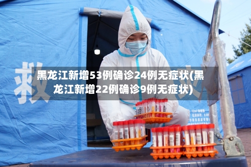 黑龙江新增53例确诊24例无症状(黑龙江新增22例确诊9例无症状)