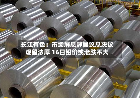 长江有色:市场屏息静候议息决议观望浓厚 16日铅价或涨跌不大-第3张图片