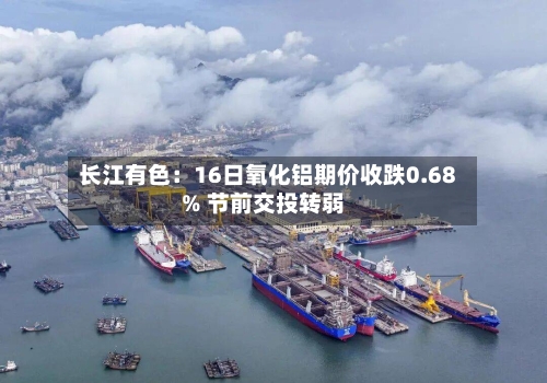 长江有色:16日氧化铝期价收跌0.68% 节前交投转弱-第2张图片