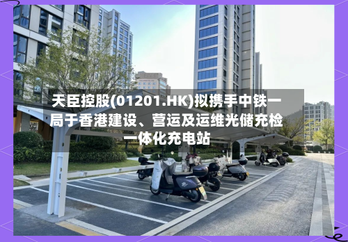 天臣控股(01201.HK)拟携手中铁一局于香港建设、营运及运维光储充检一体化充电站-第3张图片