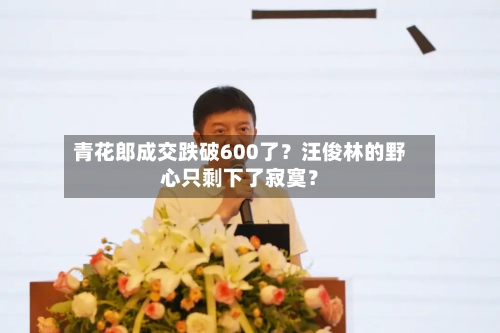 青花郎成交跌破600了？汪俊林的野心只剩下了寂寞？
