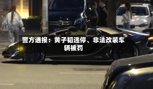 警方通报：黄子韬违停、非法改装车辆被罚-第1张图片