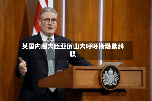 英国内阁大臣亚历山大呼吁斯塔默辞职