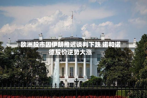 欧洲股市因伊朗推迟谈判下跌 诺和诺德股价逆势大涨-第3张图片