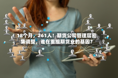 18个月	，261人！期货公司管理层密集调整，谁在重组期货业的基因？-第1张图片