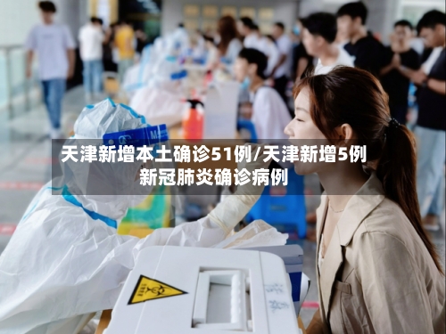 天津新增本土确诊51例/天津新增5例新冠肺炎确诊病例