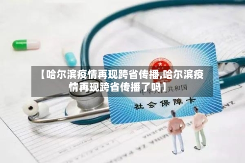 【哈尔滨疫情再现跨省传播,哈尔滨疫情再现跨省传播了吗】
