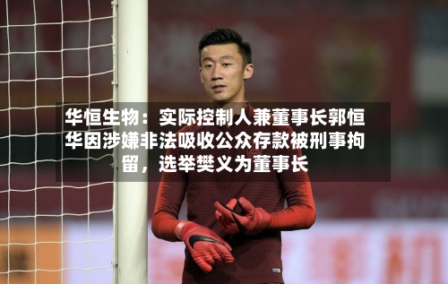 华恒生物：实际控制人兼董事长郭恒华因涉嫌非法吸收公众存款被刑事拘留，选举樊义为董事长-第2张图片